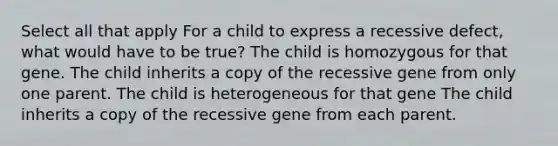 Select all that apply For a child to express a recessive defect, what would have to be true? The child is homozygous for that gene. The child inherits a copy of the recessive gene from only one parent. The child is heterogeneous for that gene The child inherits a copy of the recessive gene from each parent.