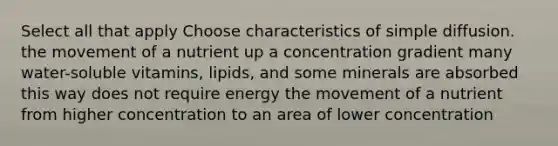 Select all that apply Choose characteristics of simple diffusion. the movement of a nutrient up a concentration gradient many water-soluble vitamins, lipids, and some minerals are absorbed this way does not require energy the movement of a nutrient from higher concentration to an area of lower concentration