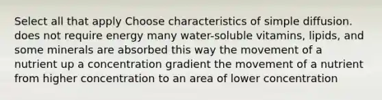 Select all that apply Choose characteristics of simple diffusion. does not require energy many water-soluble vitamins, lipids, and some minerals are absorbed this way the movement of a nutrient up a concentration gradient the movement of a nutrient from higher concentration to an area of lower concentration