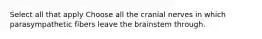 Select all that apply Choose all the cranial nerves in which parasympathetic fibers leave the brainstem through.