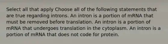 Select all that apply Choose all of the following statements that are true regarding introns. An intron is a portion of mRNA that must be removed before translation. An intron is a portion of mRNA that undergoes translation in the cytoplasm. An intron is a portion of mRNA that does not code for protein.