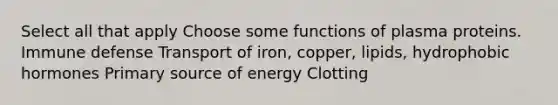 Select all that apply Choose some functions of plasma proteins. Immune defense Transport of iron, copper, lipids, hydrophobic hormones Primary source of energy Clotting