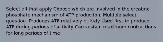 Select all that apply Choose which are involved in the creatine phosphate mechanism of ATP production. Multiple select question. Produces ATP relatively quickly Used first to produce ATP during periods of activity Can sustain maximum contractions for long periods of time