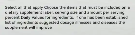 Select all that apply Choose the items that must be included on a dietary supplement label. serving size and amount per serving percent Daily Values for ingredients, if one has been established list of ingredients suggested dosage illnesses and diseases the supplement will improve