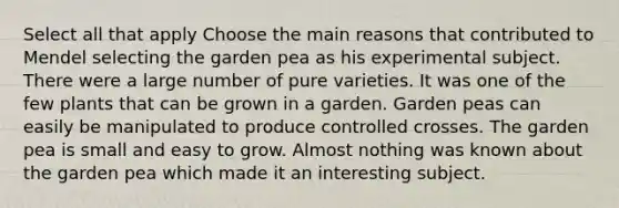 Select all that apply Choose the main reasons that contributed to Mendel selecting the garden pea as his experimental subject. There were a large number of pure varieties. It was one of the few plants that can be grown in a garden. Garden peas can easily be manipulated to produce controlled crosses. The garden pea is small and easy to grow. Almost nothing was known about the garden pea which made it an interesting subject.