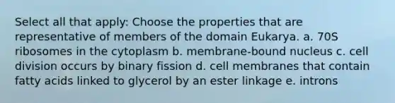 Select all that apply: Choose the properties that are representative of members of the domain Eukarya. a. 70S ribosomes in the cytoplasm b. membrane-bound nucleus c. cell division occurs by binary fission d. cell membranes that contain fatty acids linked to glycerol by an ester linkage e. introns