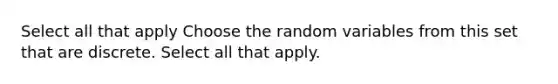 Select all that apply Choose the random variables from this set that are discrete. Select all that apply.