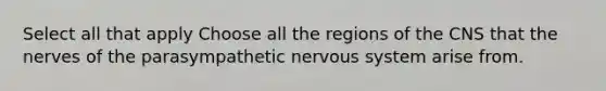 Select all that apply Choose all the regions of the CNS that the nerves of the parasympathetic nervous system arise from.