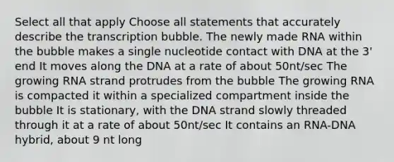 Select all that apply Choose all statements that accurately describe the transcription bubble. The newly made RNA within the bubble makes a single nucleotide contact with DNA at the 3' end It moves along the DNA at a rate of about 50nt/sec The growing RNA strand protrudes from the bubble The growing RNA is compacted it within a specialized compartment inside the bubble It is stationary, with the DNA strand slowly threaded through it at a rate of about 50nt/sec It contains an RNA-DNA hybrid, about 9 nt long