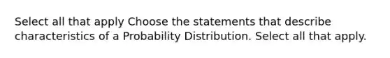 Select all that apply Choose the statements that describe characteristics of a Probability Distribution. Select all that apply.