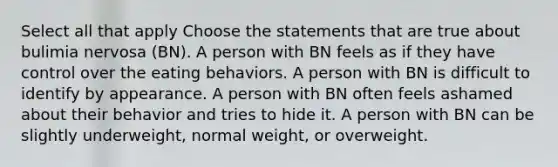 Select all that apply Choose the statements that are true about bulimia nervosa (BN). A person with BN feels as if they have control over the eating behaviors. A person with BN is difficult to identify by appearance. A person with BN often feels ashamed about their behavior and tries to hide it. A person with BN can be slightly underweight, normal weight, or overweight.