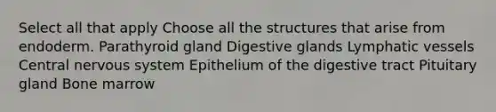 Select all that apply Choose all the structures that arise from endoderm. Parathyroid gland Digestive glands Lymphatic vessels Central nervous system Epithelium of the digestive tract Pituitary gland Bone marrow