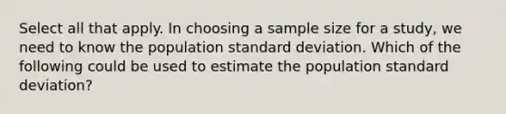 Select all that apply. In choosing a sample size for a study, we need to know the population <a href='https://www.questionai.com/knowledge/kqGUr1Cldy-standard-deviation' class='anchor-knowledge'>standard deviation</a>. Which of the following could be used to estimate the population standard deviation?