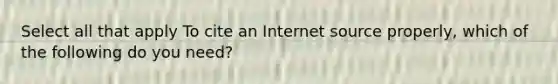 Select all that apply To cite an Internet source properly, which of the following do you need?