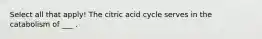 Select all that apply! The citric acid cycle serves in the catabolism of ___ .