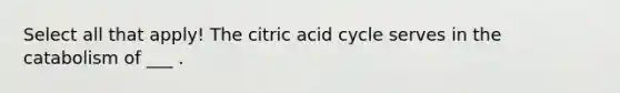 Select all that apply! The citric acid cycle serves in the catabolism of ___ .