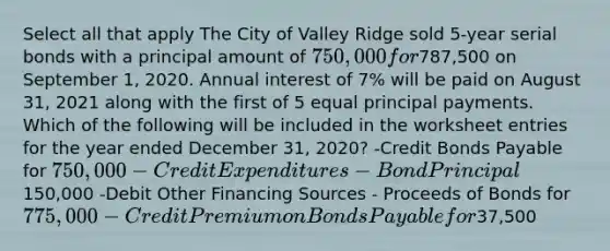 Select all that apply The City of Valley Ridge sold 5-year serial bonds with a principal amount of 750,000 for787,500 on September 1, 2020. Annual interest of 7% will be paid on August 31, 2021 along with the first of 5 equal principal payments. Which of the following will be included in the worksheet entries for the year ended December 31, 2020? -Credit Bonds Payable for 750,000 -Credit Expenditures - Bond Principal150,000 -Debit Other Financing Sources - Proceeds of Bonds for 775,000 -Credit Premium on Bonds Payable for37,500