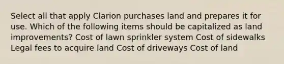 Select all that apply Clarion purchases land and prepares it for use. Which of the following items should be capitalized as land improvements? Cost of lawn sprinkler system Cost of sidewalks Legal fees to acquire land Cost of driveways Cost of land