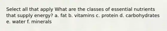 Select all that apply What are the classes of essential nutrients that supply energy? a. fat b. vitamins c. protein d. carbohydrates e. water f. minerals