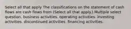 Select all that apply The classifications on the statement of cash flows are cash flows from (Select all that apply.) Multiple select question. business activities. operating activities. investing activities. discontinued activities. financing activities.