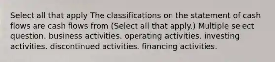 Select all that apply The classifications on the statement of cash flows are cash flows from (Select all that apply.) Multiple select question. business activities. operating activities. investing activities. discontinued activities. financing activities.