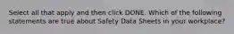 Select all that apply and then click DONE. Which of the following statements are true about Safety Data Sheets in your workplace?