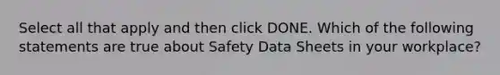 Select all that apply and then click DONE. Which of the following statements are true about Safety Data Sheets in your workplace?