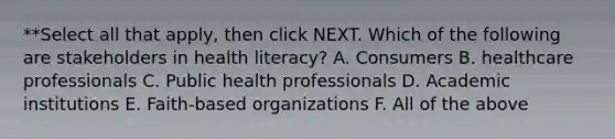 **Select all that apply, then click NEXT. Which of the following are stakeholders in health literacy? A. Consumers B. healthcare professionals C. Public health professionals D. Academic institutions E. Faith-based organizations F. All of the above