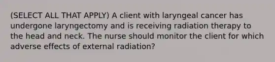 (SELECT ALL THAT APPLY) A client with laryngeal cancer has undergone laryngectomy and is receiving radiation therapy to the head and neck. The nurse should monitor the client for which adverse effects of external radiation?