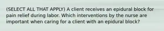 (SELECT ALL THAT APPLY) A client receives an epidural block for pain relief during labor. Which interventions by the nurse are important when caring for a client with an epidural block?