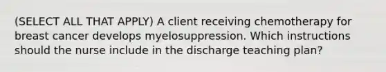 (SELECT ALL THAT APPLY) A client receiving chemotherapy for breast cancer develops myelosuppression. Which instructions should the nurse include in the discharge teaching plan?