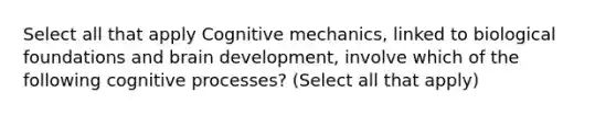 Select all that apply Cognitive mechanics, linked to biological foundations and brain development, involve which of the following cognitive processes? (Select all that apply)