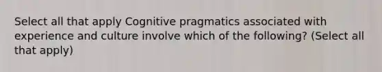 Select all that apply Cognitive pragmatics associated with experience and culture involve which of the following? (Select all that apply)