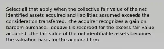 Select all that apply When the collective fair value of the net identified assets acquired and liabilities assumed exceeds the consideration transferred, -the acquirer recognizes a gain on bargain purchase. -goodwill is recorded for the excess fair value acquired. -the fair value of the net identifiable assets becomes the valuation basis for the acquired firm.