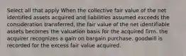 Select all that apply When the collective fair value of the net identified assets acquired and liabilities assumed exceeds the consideration transferred, the fair value of the net identifiable assets becomes the valuation basis for the acquired firm. the acquirer recognizes a gain on bargain purchase. goodwill is recorded for the excess fair value acquired.