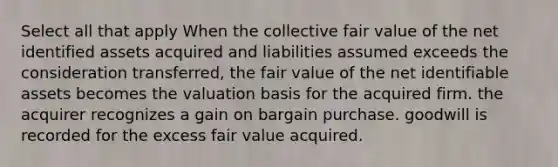 Select all that apply When the collective fair value of the net identified assets acquired and liabilities assumed exceeds the consideration transferred, the fair value of the net identifiable assets becomes the valuation basis for the acquired firm. the acquirer recognizes a gain on bargain purchase. goodwill is recorded for the excess fair value acquired.