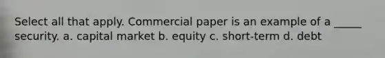 Select all that apply. Commercial paper is an example of a _____ security. a. capital market b. equity c. short-term d. debt