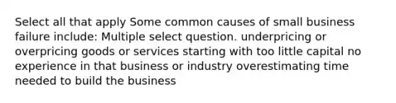 Select all that apply Some common causes of small business failure include: Multiple select question. underpricing or overpricing goods or services starting with too little capital no experience in that business or industry overestimating time needed to build the business