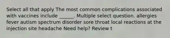 Select all that apply The most common complications associated with vaccines include ______. Multiple select question. allergies fever autism spectrum disorder sore throat local reactions at the injection site headache Need help? Review t