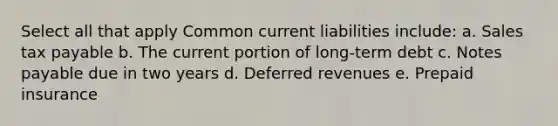 Select all that apply Common current liabilities include: a. Sales tax payable b. The current portion of long-term debt c. Notes payable due in two years d. Deferred revenues e. Prepaid insurance