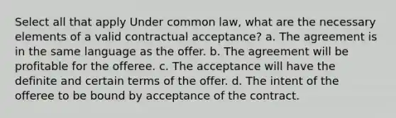 Select all that apply Under common law, what are the necessary elements of a valid contractual acceptance? a. The agreement is in the same language as the offer. b. The agreement will be profitable for the offeree. c. The acceptance will have the definite and certain terms of the offer. d. The intent of the offeree to be bound by acceptance of the contract.