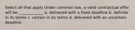 Select all that apply Under common law, a valid contractual offer will be:_____________ a. delivered with a fixed deadline b. definite in its terms c. certain in its terms d. delivered with an uncertain deadline