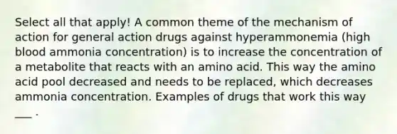 Select all that apply! A common theme of the mechanism of action for general action drugs against hyperammonemia (high blood ammonia concentration) is to increase the concentration of a metabolite that reacts with an amino acid. This way the amino acid pool decreased and needs to be replaced, which decreases ammonia concentration. Examples of drugs that work this way ___ .