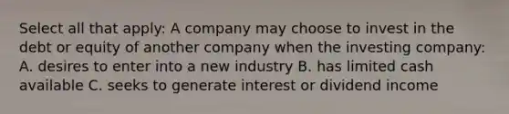 Select all that apply: A company may choose to invest in the debt or equity of another company when the investing company: A. desires to enter into a new industry B. has limited cash available C. seeks to generate interest or dividend income