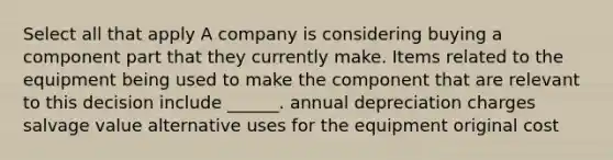 Select all that apply A company is considering buying a component part that they currently make. Items related to the equipment being used to make the component that are relevant to this decision include ______. annual depreciation charges salvage value alternative uses for the equipment original cost