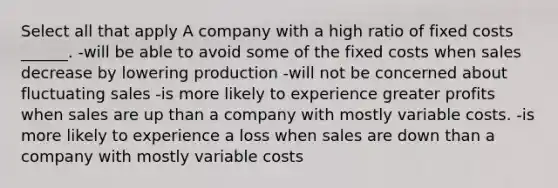 Select all that apply A company with a high ratio of fixed costs ______. -will be able to avoid some of the fixed costs when sales decrease by lowering production -will not be concerned about fluctuating sales -is more likely to experience greater profits when sales are up than a company with mostly variable costs. -is more likely to experience a loss when sales are down than a company with mostly variable costs