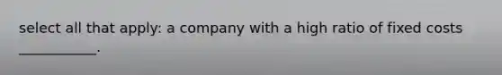 select all that apply: a company with a high ratio of fixed costs ___________.