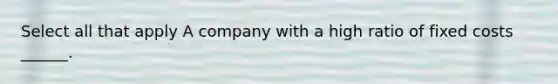 Select all that apply A company with a high ratio of fixed costs ______.