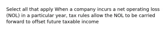 Select all that apply When a company incurs a net operating loss (NOL) in a particular year, tax rules allow the NOL to be carried forward to offset future taxable income