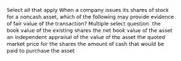 Select all that apply When a company issues its shares of stock for a noncash asset, which of the following may provide evidence of fair value of the transaction? Multiple select question. the book value of the existing shares the net book value of the asset an independent appraisal of the value of the asset the quoted market price for the shares the amount of cash that would be paid to purchase the asset